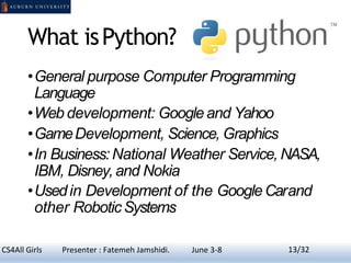 What isPython?
•General purpose Computer Programming
Language
•Web development: Googleand Yahoo
•GameDevelopment, Science, Graphics
•In Business:National Weather Service,NASA,
IBM, Disney,and Nokia
•Usedin Development of the GoogleCarand
other RoboticSystems
13CS4All Girls Presenter : Fatemeh Jamshidi. June 3-8 13/32
 