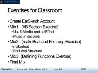 Exercises forClassroom
•Create EarSketchAccount
•Mix1: (ABSection Exercise)
•UsefitMedia and setEffect
•Music in sections
•Mix2: (makeBeat and For Loop Exercise)
•makeBeat
•For Loop Structure
•Mix3: (Defining Functions Exercise)
•Final Mix
31CS4All Girls Presenter : Fatemeh Jamshidi. June 3-8 31/32
 