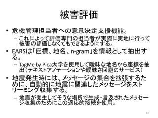 被害評価
• 危機管理担当者への意思決定支援機能。
– これによって評価専門の担当者が実際に実地に行って
被害の評価しなくてもできるようにする。
• EARSは「座標、地名、n-gram」を情報として抽出す
る。
– TagMe by Pica大学を使用して曖昧な地名から座標を抽
出（テキストアノテーションや曖昧さ回避のサービス）
• 地震発生時には、メッセージの集合を拡張するた
めに、自動的に地震に関連したメッセージをスト
リーミング収集する。
– 地震が発生してそうな場所で生成・言及されたメッセー
ジ収集のためにこの適応的接続を使用。
13
 
