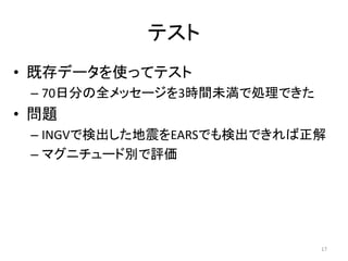 テスト
• 既存データを使ってテスト
– 70日分の全メッセージを3時間未満で処理できた
• 問題
– INGVで検出した地震をEARSでも検出できれば正解
– マグニチュード別で評価
17
 
