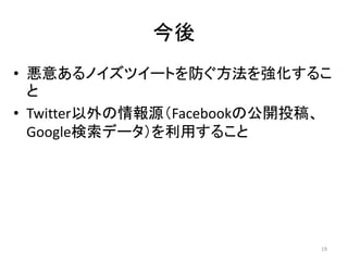 今後
• 悪意あるノイズツイートを防ぐ方法を強化するこ
と
• Twitter以外の情報源（Facebookの公開投稿、
Google検索データ）を利用すること
19
 