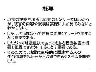 概要
• 地震の規模や場所は既存のセンサーではわかる
が、被害の内容や規模は実際に人が見てみないと
わからない。
• しかし、行政にとって住民に素早くアラートを出すこ
とは重要である。
• したがって地震直後であってもある程度被害の概
要を把握できようにすることは重要である。
• そのために、地震に直接的に関連する人の
生の情報をTwitterから取得できるシステムを開発
した。
2
 