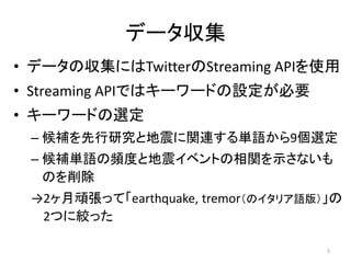 データ収集
• データの収集にはTwitterのStreaming APIを使用
• Streaming APIではキーワードの設定が必要
• キーワードの選定
– 候補を先行研究と地震に関連する単語から9個選定
– 候補単語の頻度と地震イベントの相関を示さないも
のを削除
→2ヶ月頑張って「earthquake, tremor（のイタリア語版）」の
2つに絞った
5
 