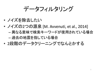データフィルタリング
• ノイズを除去したい
• ノイズの2つの源泉 [M. Avvenuti, et al., 2014]
– 異なる意味で検索キーワードが使用されている場合
– 過去の地震を指している場合
• 2段階のデータクリーニングでなんとかする
7
 