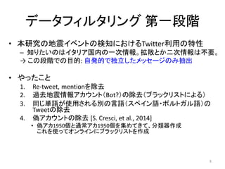 データフィルタリング 第一段階
• 本研究の地震イベントの検知におけるTwitter利用の特性
– 知りたいのはイタリア国内の一次情報。拡散とか二次情報は不要。
→ この段階での目的: 自発的で独立したメッセージのみ抽出
• やったこと
1. Re-tweet, mentionを除去
2. 過去地震情報アカウント（Bot?）の除去（ブラックリストによる）
3. 同じ単語が使用される別の言語（スペイン語・ポルトガル語）の
Tweetの除去
4. 偽アカウントの除去 [S. Cresci, et al., 2014]
• 偽アカ1950個と通常アカ1950個を集めてきて、分類器作成
これを使ってオンラインにブラックリストを作成
8
 