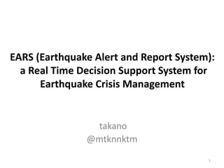 EARS (Earthquake Alert and Report System):
a Real Time Decision Support System for
Earthquake Crisis Management
takano
@mtknnktm
1
 