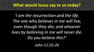 What would Jesus say to us today?
‘I am the resurrection and the life.
The one who believes in me will live,
even though they die; and whoever
lives by believing in me will never die.
Do you believe this?’
John 11:25-26
 