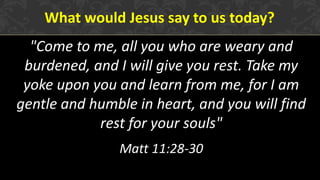 What would Jesus say to us today?
"Come to me, all you who are weary and
burdened, and I will give you rest. Take my
yoke upon you and learn from me, for I am
gentle and humble in heart, and you will find
rest for your souls"
Matt 11:28-30
 