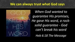 We can always trust what God says
When God wanted to
guarantee His promises,
He gave His word, a rock-
solid guarantee - God
can’t break his word
Heb 6:18 The Message
 