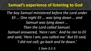 Samuel’s experience of listening to God
The boy Samuel ministered before the Lord under
Eli ... One night Eli … was lying down … and
Samuel was lying down …
Then the Lord called Samuel.
Samuel answered, ‘Here I am.’ And he ran to Eli
and said, ‘Here I am; you called me.’ But Eli said,
‘I did not call; go back and lie down.’
1 Sam 3:1-5
 