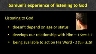 Samuel’s experience of listening to God
Listening to God
• doesn’t depend on age or status
• develops our relationship with Him – 1 Sam 3:7
• being available to act on His Word - 1 Sam 3:10
 