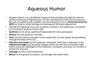 Aqueous Humor
•   Aqueous humor is an ultrafiltrate of plasma that circulates through the anterior
    portion of the eye at high pressure. For the maintenance of the correct pressure,
    the rate of synthesis and reuptake must be balanced. A rise in intraocular pressure
    (IOP) can lead to retinal damage and consequent blindness (glaucoma).
•   Identify the following structures or spaces involved in the production, circulation,
    and removal of aqueous humor (2X):
•   Synthesis by the ciliary epithelium (especially the ciliary processes).
•   Release into the posterior chamber.
•   Flow into the anterior chamber via the pupil (and, to some extent, by percolating
    through the body of the iris).
•   Filtration and uptake by the trabecular meshwork. Note that a reduction in the
    iridocorneal angle (e.g. by partial collapse of the iris onto the meshwork) might
    lead to occlusion (blockage) of the trabecular meshwork, and cause an increase in
    intraocular pressure.
•   Drainage into the Canal of Schlemm.
•   Return to the general circulation, via drainage into scleral veins.
 