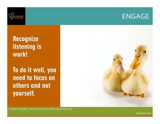 ENGAGE
Tolistenisaneffort,andjusttohearisnomerit.Aduckhearsalso.
IgorStravinsky
Recognize
listening is
work!
To do it well, you
need to focus on
others and not
yourself.
 