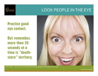 LOOKPEOPLEINTHEEYE
Iliketolisten.Ihavelearntagreatdealfromlisteningcarefully.Mostpeopleneverlisten.
ErnestHemingway
Practice good
eye contact.
But remember,
more than 20
seconds at a
time is “death-
stare” territory.
 