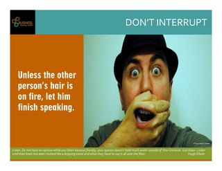 DON’TINTERRUPT
Listen.Donothaveanopinionwhileyoulistenbecausefrankly,youropiniondoesn'tholdmuchwateroutsideofYourUniverse. Justlisten.Listen
untiltheirbrainhasbeentwistedlikeadrippingtowelandwhattheyhavetosayisalloverthefloor. HughElliott
Unless the other
person’s hair is
on fire, let him
finish speaking.
Photo:SeanLoyless
 