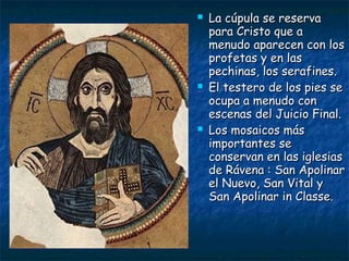  La cúpula se reservaLa cúpula se reserva
para Cristo que apara Cristo que a
menudo aparecen con losmenudo aparecen con los
profetas y en lasprofetas y en las
pechinas, los serafines.pechinas, los serafines.
 El testero de los pies seEl testero de los pies se
ocupa a menudo conocupa a menudo con
escenas del Juicio Final.escenas del Juicio Final.
 Los mosaicos másLos mosaicos más
importantes seimportantes se
conservan en las iglesiasconservan en las iglesias
de Rávena : San Apolinarde Rávena : San Apolinar
el Nuevo, San Vital yel Nuevo, San Vital y
San Apolinar in Classe.San Apolinar in Classe.
 
