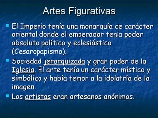 Artes FigurativasArtes Figurativas
 El Imperio tenía una monarquía de carácterEl Imperio tenía una monarquía de carácter
oriental donde el emperador tenía poderoriental donde el emperador tenía poder
absoluto político y eclesiásticoabsoluto político y eclesiástico
((Cesaropapismo).).
 SociedadSociedad jerarquizadajerarquizada y gran poder de lay gran poder de la
IglesiaIglesia. El arte tenía un carácter místico y. El arte tenía un carácter místico y
simbólico y había temor a la idolatría de lasimbólico y había temor a la idolatría de la
imagen.imagen.
 LosLos artistasartistas eran artesanos anónimos.eran artesanos anónimos.
 