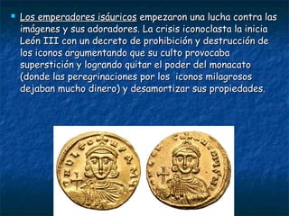  Los emperadores isáuricosLos emperadores isáuricos empezaron una lucha contra lasempezaron una lucha contra las
imágenes y sus adoradores. La crisis iconoclasta la iniciaimágenes y sus adoradores. La crisis iconoclasta la inicia
León III con un decreto de prohibición y destrucción deLeón III con un decreto de prohibición y destrucción de
los iconos argumentando que su culto provocabalos iconos argumentando que su culto provocaba
superstición y logrando quitar el poder del monacatosuperstición y logrando quitar el poder del monacato
(donde las peregrinaciones por los iconos milagrosos(donde las peregrinaciones por los iconos milagrosos
dejaban mucho dinero) y desamortizar sus propiedades.dejaban mucho dinero) y desamortizar sus propiedades.
 