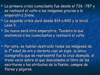  La primera crisis iconoclasta fue desde el 726 -787 yLa primera crisis iconoclasta fue desde el 726 -787 y
se restauró el culto a las imágenes gracias a lase restauró el culto a las imágenes gracias a la
emperatriz Irene.emperatriz Irene.
 La segunda crisis duró desde 814 a 842 y la inicióLa segunda crisis duró desde 814 a 842 y la inició
León V.León V.
 De nuevo será otra emperatriz, Teodora la queDe nuevo será otra emperatriz, Teodora la que
anatemizó a los iconoclastas y restauró el culto.anatemizó a los iconoclastas y restauró el culto.
 Por esto, se habían destruido todas las imágenes dePor esto, se habían destruido todas las imágenes de
la 1º edad de oro y durante casi un siglo, la únicala 1º edad de oro y durante casi un siglo, la única
iconografía que se representó fue la cruz desnuda, eliconografía que se representó fue la cruz desnuda, el
trono vacío sobre el que descansaba el libro de lastrono vacío sobre el que descansaba el libro de las
escrituras o los atributos de la Pasión, campos deescrituras o los atributos de la Pasión, campos de
flores y pájaros.flores y pájaros.
 