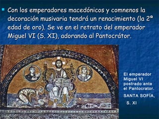  Con los emperadores macedónicos y comnenos laCon los emperadores macedónicos y comnenos la
decoración musivaria tendrá un renacimiento (la 2ªdecoración musivaria tendrá un renacimiento (la 2ª
edad de oro). Se ve en el retrato del emperadoredad de oro). Se ve en el retrato del emperador
Miguel VI (S. XI), adorando al Pantocrátor.Miguel VI (S. XI), adorando al Pantocrátor.
El emperador
Miguel VI
postrado ante
el Pantocrator.
SANTA SOFÍA,
S. XI
 