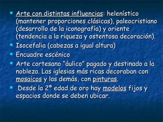  Arte con distintas influenciasArte con distintas influencias: helenístico: helenístico
(mantener proporciones clásicas), paleocristiano(mantener proporciones clásicas), paleocristiano
(desarrollo de la iconografía) y oriente(desarrollo de la iconografía) y oriente
(tendencia a la riqueza y ostentosa decoración).(tendencia a la riqueza y ostentosa decoración).
 Isocefalia (cabezas a igual altura)Isocefalia (cabezas a igual altura)
 Encuadre escénicoEncuadre escénico
 Arte cortesano “áulico” pagado y destinado a laArte cortesano “áulico” pagado y destinado a la
nobleza. Las iglesias más ricas decoraban connobleza. Las iglesias más ricas decoraban con
mosaicosmosaicos y las demás, cony las demás, con pinturaspinturas..
 Desde la 2ª edad de oro hayDesde la 2ª edad de oro hay modelosmodelos fijos yfijos y
espacios donde se deben ubicar.espacios donde se deben ubicar.
 