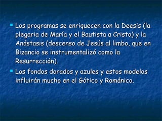  Los programas se enriquecen con la Deesis (laLos programas se enriquecen con la Deesis (la
plegaria de María y el Bautista a Cristo) y laplegaria de María y el Bautista a Cristo) y la
Anástasis (descenso de Jesús al limbo, que enAnástasis (descenso de Jesús al limbo, que en
Bizancio se instrumentalizó como laBizancio se instrumentalizó como la
Resurrección).Resurrección).
 Los fondos dorados y azules y estos modelosLos fondos dorados y azules y estos modelos
influirán mucho en el Gótico y Románico.influirán mucho en el Gótico y Románico.
 