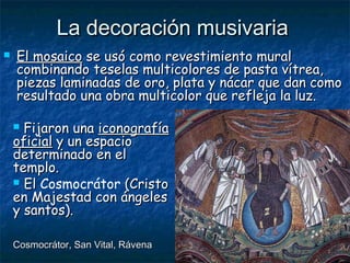 La decoración musivariaLa decoración musivaria
 El mosaicoEl mosaico se usó como revestimiento muralse usó como revestimiento mural
combinando teselas multicolores de pasta vítrea,combinando teselas multicolores de pasta vítrea,
piezas laminadas de oro, plata y nácar que dan comopiezas laminadas de oro, plata y nácar que dan como
resultado una obra multicolor que refleja la luz.resultado una obra multicolor que refleja la luz.
 Fijaron unaFijaron una iconografíaiconografía
oficialoficial y un espacioy un espacio
determinado en eldeterminado en el
templo.templo.
 ElEl Cosmocrátor (Cristo(Cristo
en Majestad con ángelesen Majestad con ángeles
y santos).y santos).
Cosmocrátor, San Vital, RávenaCosmocrátor, San Vital, Rávena
 