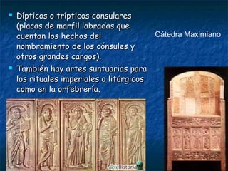  Dípticos o trípticos consularesDípticos o trípticos consulares
(placas de marfil labradas que(placas de marfil labradas que
cuentan los hechos delcuentan los hechos del
nombramiento de los cónsules ynombramiento de los cónsules y
otros grandes cargos).otros grandes cargos).
 También hay artes suntuarias paraTambién hay artes suntuarias para
los rituales imperiales o litúrgicoslos rituales imperiales o litúrgicos
como en la orfebrería.como en la orfebrería.
Cátedra Maximiano
 