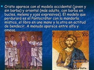  Cristo aparece con el modelo occidental (joven yCristo aparece con el modelo occidental (joven y
sin barba) y oriental (más adulto, con barba ensin barba) y oriental (más adulto, con barba en
bucles, melena y ojos expresivos). El modelo quebucles, melena y ojos expresivos). El modelo que
perdurará es el Pantocrátor con la mandorlaperdurará es el Pantocrátor con la mandorla
mística, el libro en una mano y la otra en actitudmística, el libro en una mano y la otra en actitud
de bendecir. A menudo aparece entre alfa yde bendecir. A menudo aparece entre alfa y
omega.omega.
Iglesia San Apolinar Santa Sofía
 
