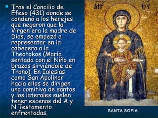  Tras el Concilio deTras el Concilio de
Éfeso (431) donde seÉfeso (431) donde se
condenó a los herejescondenó a los herejes
que negaron que laque negaron que la
Virgen era la madre deVirgen era la madre de
Dios, se empezó aDios, se empezó a
representar en larepresentar en la
cabecera a lacabecera a la
Theotokos (María(María
sentada con el Niño ensentada con el Niño en
brazos sirviéndole debrazos sirviéndole de
Trono). En IglesiasTrono). En Iglesias
como San Apolinarcomo San Apolinar
hacia ellos se dirigenhacia ellos se dirigen
una comitiva de santosuna comitiva de santos
y los laterales sueleny los laterales suelen
tener escenas del A ytener escenas del A y
N TestamentoN Testamento
enfrentadas.enfrentadas. SANTA SOFÍA
 