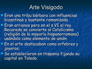 Arte VisigodoArte Visigodo
 Eran una tribu bárbara con influenciasEran una tribu bárbara con influencias
bizantinas y bastante romanizada.bizantinas y bastante romanizada.
 Eran arrianos pero en el s.VI el reyEran arrianos pero en el s.VI el rey
Recaredo se convierte al CatolicismoRecaredo se convierte al Catolicismo
(religión de la mayoría hispanorromana)(religión de la mayoría hispanorromana)
usándolo como elemento de unión.usándolo como elemento de unión.
 En el arte destacaban como orfebres yEn el arte destacaban como orfebres y
joyeros.joyeros.
 Se establecieron en Hispania fijando suSe establecieron en Hispania fijando su
capital en Toledo.capital en Toledo.
 