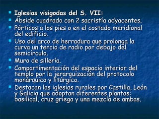  Iglesias visigodas del S. VII:Iglesias visigodas del S. VII:
 Ábside cuadrado con 2 sacristía adyacentes.Ábside cuadrado con 2 sacristía adyacentes.
 Pórticos a los pies o en el costado meridionalPórticos a los pies o en el costado meridional
del edificio.del edificio.
 Uso del arco de herradura que prolonga laUso del arco de herradura que prolonga la
curva un tercio de radio por debajo delcurva un tercio de radio por debajo del
semicírculo.semicírculo.
 Muro de sillería.Muro de sillería.
 Compartimentación del espacio interior delCompartimentación del espacio interior del
templo por la jerarquización del protocolotemplo por la jerarquización del protocolo
monárquico y litúrgico.monárquico y litúrgico.
 Destacan las iglesias rurales por Castilla, LeónDestacan las iglesias rurales por Castilla, León
y Galicia que adoptan diferentes plantas:y Galicia que adoptan diferentes plantas:
basilical, cruz griega y una mezcla de ambas.basilical, cruz griega y una mezcla de ambas.
 