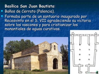 Basílica San Juan BautistaBasílica San Juan Bautista::
 Baños de Cerrato (Palencia).Baños de Cerrato (Palencia).
 Formaba parte de un santuario inaugurado porFormaba parte de un santuario inaugurado por
Recesvinto en el S. VII agradeciendo su victoriaRecesvinto en el S. VII agradeciendo su victoria
sobre los vascones y para cristianizar lossobre los vascones y para cristianizar los
manantiales de aguas curativas.manantiales de aguas curativas.
 