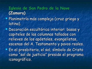 Iglesia de San Pedro de la NaveIglesia de San Pedro de la Nave
(Zamora)(Zamora)
 Planimetría más compleja (cruz griega yPlanimetría más compleja (cruz griega y
latina).latina).
 Decoración escultórica interior: basas yDecoración escultórica interior: basas y
capiteles de las columnas tallados concapiteles de las columnas tallados con
relieves de los apóstoles, evangelistas,relieves de los apóstoles, evangelistas,
escenas del A. Testamento y pavos reales.escenas del A. Testamento y pavos reales.
 En el presbiterio, el sol, símbolo de CristoEn el presbiterio, el sol, símbolo de Cristo
como “sol de justicia” preside el programacomo “sol de justicia” preside el programa
iconográfico.iconográfico.
 
