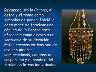 RecaredoRecaredo usó la Corona, elusó la Corona, el
cetro y el trono comocetro y el trono como
símbolos de poder. Inició lasímbolos de poder. Inició la
costumbre de fabricar unacostumbre de fabricar una
réplica de la Corona pararéplica de la Corona para
ofrecerla como exvoto a unofrecerla como exvoto a un
santuario de su devoción.santuario de su devoción.
Estas coronas votivas son deEstas coronas votivas son de
oro con piedrasoro con piedras
semipreciosas, cadenas desemipreciosas, cadenas de
suspensión y el nombre delsuspensión y el nombre del
titular en letras individuales.titular en letras individuales.
 