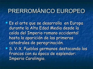 PRERROMÁNICO EUROPEOPRERROMÁNICO EUROPEO
 Es el arte que se desarrolla en EuropaEs el arte que se desarrolla en Europa
durante la Alta Edad Media desde ladurante la Alta Edad Media desde la
caída del Imperio romano occidentalcaída del Imperio romano occidental
hasta la aparición de las primerashasta la aparición de las primeras
catedrales de peregrinación.catedrales de peregrinación.
 S. V-X. Pueblos germanos destacando losS. V-X. Pueblos germanos destacando los
francos con su época de esplendor:francos con su época de esplendor:
Imperio Carolingio.Imperio Carolingio.
 