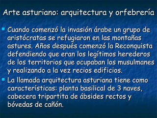 Arte asturiano: arquitectura y orfebreríaArte asturiano: arquitectura y orfebrería
 Cuando comenzó la invasión árabe un grupo deCuando comenzó la invasión árabe un grupo de
aristócratas se refugiaron en las montañasaristócratas se refugiaron en las montañas
astures. Años después comenzó la Reconquistaastures. Años después comenzó la Reconquista
defendiendo que eran los legítimos herederosdefendiendo que eran los legítimos herederos
de los territorios que ocupaban los musulmanesde los territorios que ocupaban los musulmanes
y realizando a la vez recios edificios.y realizando a la vez recios edificios.
 La llamada arquitectura asturiana tiene comoLa llamada arquitectura asturiana tiene como
características: planta basilical de 3 naves,características: planta basilical de 3 naves,
cabecera tripartita de ábsides rectos ycabecera tripartita de ábsides rectos y
bóvedas de cañón.bóvedas de cañón.
 