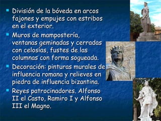  División de la bóveda en arcosDivisión de la bóveda en arcos
fajones y empujes con estribosfajones y empujes con estribos
en el exterior.en el exterior.
 Muros de mampostería,Muros de mampostería,
ventanas geminadas y cerradasventanas geminadas y cerradas
con celosías, fustes de lascon celosías, fustes de las
columnas con forma sogueada.columnas con forma sogueada.
 Decoración: pinturas murales deDecoración: pinturas murales de
influencia romana y relieves eninfluencia romana y relieves en
piedra de influencia bizantina.piedra de influencia bizantina.
 Reyes patrocinadores. AlfonsoReyes patrocinadores. Alfonso
II el Casto, Ramiro I y AlfonsoII el Casto, Ramiro I y Alfonso
III el Magno.III el Magno.
 
