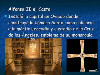Alfonso II el CastoAlfonso II el Casto
 Instaló la capital en Oviedo dondeInstaló la capital en Oviedo donde
construyó la Cámara Santa como relicarioconstruyó la Cámara Santa como relicario
a la mártir Leocadia y custodio de la Cruza la mártir Leocadia y custodio de la Cruz
de los Ángeles, emblema de su monarquía.de los Ángeles, emblema de su monarquía.
 