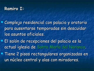 Ramiro I:Ramiro I:
 Complejo residencial con palacio y oratorioComplejo residencial con palacio y oratorio
para ausentarse temporadas sin descuidarpara ausentarse temporadas sin descuidar
los asuntos oficiales.los asuntos oficiales.
 El salón de recepciones del palacio es laEl salón de recepciones del palacio es la
actual iglesia deactual iglesia de Santa María del NarancoSanta María del Naranco..
 Tiene 2 pisos rectangulares organizados enTiene 2 pisos rectangulares organizados en
un núcleo central y alas con miradores.un núcleo central y alas con miradores.
 