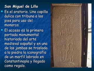 San Miguel de LilloSan Miguel de Lillo
 Es el oratorio. Una capillaEs el oratorio. Una capilla
áulica con tribuna a losáulica con tribuna a los
pies para uso delpies para uso del
monarca.monarca.
 El acceso es la primeraEl acceso es la primera
portada monumentalportada monumental
historiada del artehistoriada del arte
medieval español y en unamedieval español y en una
de las jambas se trasladade las jambas se traslada
a la piedra la iconografíaa la piedra la iconografía
de un marfil labrado ende un marfil labrado en
Constantinopla y llegadoConstantinopla y llegado
como regalo.como regalo.
 