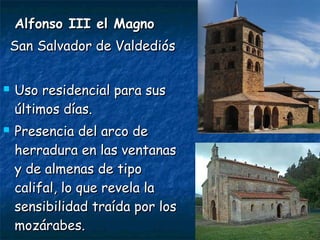 Alfonso III el MagnoAlfonso III el Magno
San Salvador de ValdediósSan Salvador de Valdediós
 Uso residencial para susUso residencial para sus
últimos días.últimos días.
 Presencia del arco dePresencia del arco de
herradura en las ventanasherradura en las ventanas
y de almenas de tipoy de almenas de tipo
califal, lo que revela lacalifal, lo que revela la
sensibilidad traída por lossensibilidad traída por los
mozárabes.mozárabes.
 