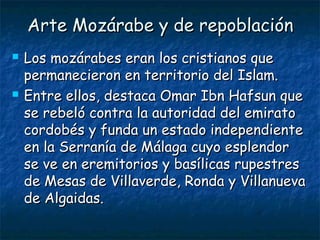 Arte Mozárabe y de repoblaciónArte Mozárabe y de repoblación
 Los mozárabes eran los cristianos queLos mozárabes eran los cristianos que
permanecieron en territorio del Islam.permanecieron en territorio del Islam.
 Entre ellos, destaca Omar Ibn Hafsun queEntre ellos, destaca Omar Ibn Hafsun que
se rebeló contra la autoridad del emiratose rebeló contra la autoridad del emirato
cordobés y funda un estado independientecordobés y funda un estado independiente
en la Serranía de Málaga cuyo esplendoren la Serranía de Málaga cuyo esplendor
se ve en eremitorios y basílicas rupestresse ve en eremitorios y basílicas rupestres
de Mesas de Villaverde, Ronda y Villanuevade Mesas de Villaverde, Ronda y Villanueva
de Algaidas.de Algaidas.
 
