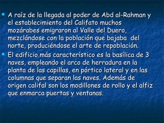  A raíz de la llegada al poder de Abd al-Rahman yA raíz de la llegada al poder de Abd al-Rahman y
el establecimiento del Califato muchosel establecimiento del Califato muchos
mozárabes emigraron al Valle del Duero,mozárabes emigraron al Valle del Duero,
mezclándose con la población que bajaba delmezclándose con la población que bajaba del
norte, produciéndose el arte de repoblación.norte, produciéndose el arte de repoblación.
 El edificio más característico es la basílica de 3El edificio más característico es la basílica de 3
naves, empleando el arco de herradura en lanaves, empleando el arco de herradura en la
planta de las capillas, en pórtico lateral y en lasplanta de las capillas, en pórtico lateral y en las
columnas que separan las naves. Además decolumnas que separan las naves. Además de
origen califal son los modillones de rollo y el alfizorigen califal son los modillones de rollo y el alfiz
que enmarca puertas y ventanas.que enmarca puertas y ventanas.
 