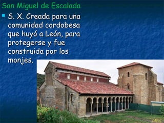 San Miguel de Escalada
 S. X. Creada para unaS. X. Creada para una
comunidad cordobesacomunidad cordobesa
que huyó a León, paraque huyó a León, para
protegerse y fueprotegerse y fue
construida por losconstruida por los
monjes.monjes.
 
