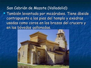 San Cebrián de Mazote (Valladolid):
 También levantada por mozárabes. Tiene ábsideTambién levantada por mozárabes. Tiene ábside
contrapuesto a los pies del templo y exedrascontrapuesto a los pies del templo y exedras
usadas como coros en los brazos del crucero yusadas como coros en los brazos del crucero y
en las bóvedas gallonadas.en las bóvedas gallonadas.
 