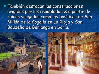  También destacan las construccionesTambién destacan las construcciones
erigidas por los repobladores a partir deerigidas por los repobladores a partir de
ruinas visigodas como las basílicas de Sanruinas visigodas como las basílicas de San
Millán de la Cogolla en La Rioja y SanMillán de la Cogolla en La Rioja y San
Baudelio de Berlanga en Soria.Baudelio de Berlanga en Soria.
 