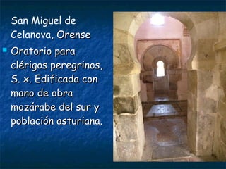 San Miguel de
Celanova, Orense, Orense
 Oratorio paraOratorio para
clérigos peregrinos,clérigos peregrinos,
S. x. Edificada conS. x. Edificada con
mano de obramano de obra
mozárabe del sur ymozárabe del sur y
población asturiana.población asturiana.
 