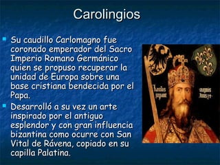 CarolingiosCarolingios
 Su caudillo Carlomagno fueSu caudillo Carlomagno fue
coronado emperador del Sacrocoronado emperador del Sacro
Imperio Romano GermánicoImperio Romano Germánico
quien se propuso recuperar laquien se propuso recuperar la
unidad de Europa sobre unaunidad de Europa sobre una
base cristiana bendecida por elbase cristiana bendecida por el
Papa.Papa.
 Desarrolló a su vez un arteDesarrolló a su vez un arte
inspirado por el antiguoinspirado por el antiguo
esplendor y con gran influenciaesplendor y con gran influencia
bizantina como ocurre con Sanbizantina como ocurre con San
Vital de Rávena, copiado en suVital de Rávena, copiado en su
capilla Palatina.capilla Palatina.
 