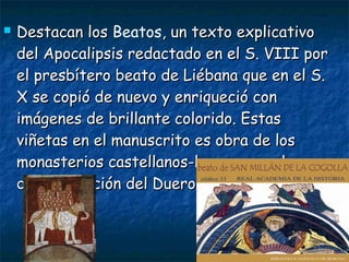  Destacan losDestacan los Beatos, un texto explicativo, un texto explicativo
del Apocalipsis redactado en el S. VIII pordel Apocalipsis redactado en el S. VIII por
el presbítero beato de Liébana que en el S.el presbítero beato de Liébana que en el S.
X se copió de nuevo y enriqueció conX se copió de nuevo y enriqueció con
imágenes de brillante colorido. Estasimágenes de brillante colorido. Estas
viñetas en el manuscrito es obra de losviñetas en el manuscrito es obra de los
monasterios castellanos-leoneses en la zonamonasterios castellanos-leoneses en la zona
de repoblación del Duero.de repoblación del Duero.
 